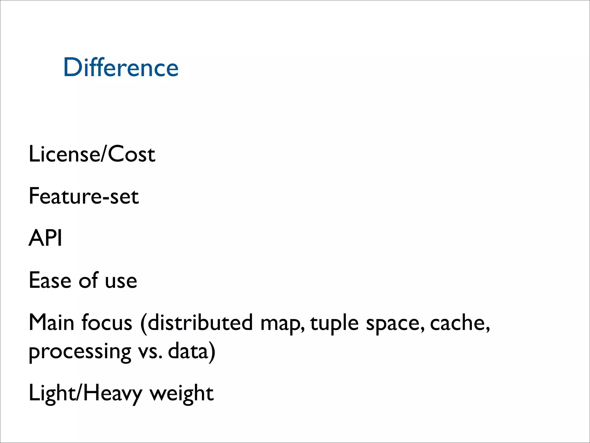 Difference
License/Cost
Feature-set
API
Ease of use
Main focus (distributed map, tuple space, cache,
processing vs. data)
Light/Heavy weight
 