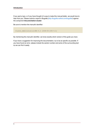 Introduction




If you spot a typo, or if you have thought of a way to make this manual better, we would love to
hear from you. Please submit a report in Bugzilla (http://bugzilla.redhat.com/bugzilla/) against
the component Documentation-cluster.

Be sure to mention the manual's identifier:


    Cluster_Administration(EN)-5.2 (2008-05-19T17:11)



By mentioning this manual's identifier, we know exactly which version of the guide you have.

If you have a suggestion for improving the documentation, try to be as specific as possible. If
you have found an error, please include the section number and some of the surrounding text
so we can find it easily.




x
 