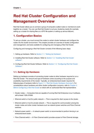 Chapter 1.




Red Hat Cluster Configuration and
Management Overview
Red Hat Cluster allows you to connect a group of computers (called nodes or members) to work
together as a cluster. You can use Red Hat Cluster to suit your clustering needs (for example,
setting up a cluster for sharing files on a GFS file system or setting up service failover).


1. Configuration Basics
To set up a cluster, you must connect the nodes to certain cluster hardware and configure the
nodes into the cluster environment. This chapter provides an overview of cluster configuration
and management, and tools available for configuring and managing a Red Hat Cluster.

Configuring and managing a Red Hat Cluster consists of the following basic steps:


1. Setting up hardware. Refer to Section 1.1, “Setting Up Hardware”.

2. Installing Red Hat Cluster software. Refer to Section 1.2, “Installing Red Hat Cluster
   software”.

3. Configuring Red Hat Cluster Software. Refer to Section 1.3, “Configuring Red Hat Cluster
   Software”.


1.1. Setting Up Hardware
Setting up hardware consists of connecting cluster nodes to other hardware required to run a
Red Hat Cluster. The amount and type of hardware varies according to the purpose and
availability requirements of the cluster. Typically, an enterprise-level cluster requires the
following type of hardware (refer to Figure 1.1, “Red Hat Cluster Hardware Overview”). For
considerations about hardware and other cluster configuration concerns, refer to Chapter 2,
Before Configuring a Red Hat Cluster or check with an authorized Red Hat representative.


• Cluster nodes — Computers that are capable of running Red Hat Enterprise Linux 5 software,
  with at least 1GB of RAM.

• Ethernet switch or hub for public network — This is required for client access to the cluster.

• Ethernet switch or hub for private network — This is required for communication among the
  cluster nodes and other cluster hardware such as network power switches and Fibre Channel
  switches.

• Network power switch — A network power switch is recommended to perform fencing in an
  enterprise-level cluster.

• Fibre Channel switch — A Fibre Channel switch provides access to Fibre Channel storage.


                                                                                                   1
 
