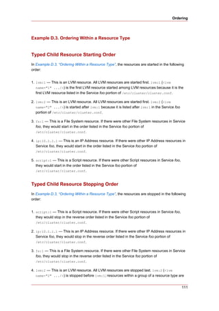 Ordering




Example D.3. Ordering Within a Resource Type


Typed Child Resource Starting Order
In Example D.3, “Ordering Within a Resource Type”, the resources are started in the following
order:


1. lvm:1 — This is an LVM resource. All LVM resources are started first. lvm:1 (<lvm
   name="1" .../>) is the first LVM resource started among LVM resources because it is the
   first LVM resource listed in the Service foo portion of /etc/cluster/cluster.conf.

2. lvm:2 — This is an LVM resource. All LVM resources are started first. lvm:2 (<lvm
   name="2" .../>) is started after lvm:1 because it is listed after lvm:1 in the Service foo
   portion of /etc/cluster/cluster.conf.

3. fs:1 — This is a File System resource. If there were other File System resources in Service
   foo, they would start in the order listed in the Service foo portion of
   /etc/cluster/cluster.conf.

4. ip:10.1.1.1 — This is an IP Address resource. If there were other IP Address resources in
   Service foo, they would start in the order listed in the Service foo portion of
   /etc/cluster/cluster.conf.

5. script:1 — This is a Script resource. If there were other Script resources in Service foo,
   they would start in the order listed in the Service foo portion of
   /etc/cluster/cluster.conf.



Typed Child Resource Stopping Order
In Example D.3, “Ordering Within a Resource Type”, the resources are stopped in the following
order:


1. script:1 — This is a Script resource. If there were other Script resources in Service foo,
   they would stop in the reverse order listed in the Service foo portion of
   /etc/cluster/cluster.conf.

2. ip:10.1.1.1 — This is an IP Address resource. If there were other IP Address resources in
   Service foo, they would stop in the reverse order listed in the Service foo portion of
   /etc/cluster/cluster.conf.

3. fs:1 — This is a File System resource. If there were other File System resources in Service
   foo, they would stop in the reverse order listed in the Service foo portion of
   /etc/cluster/cluster.conf.

4. lvm:2 — This is an LVM resource. All LVM resources are stopped last. lvm:2 (<lvm
   name="2" .../>) is stopped before lvm:1; resources within a group of a resource type are


                                                                                                111
 