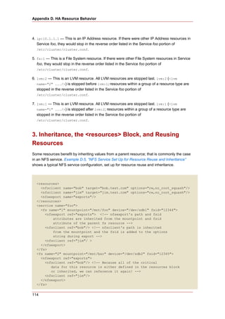 Appendix D. HA Resource Behavior




4. ip:10.1.1.1 — This is an IP Address resource. If there were other IP Address resources in
   Service foo, they would stop in the reverse order listed in the Service foo portion of
   /etc/cluster/cluster.conf.

5. fs:1 — This is a File System resource. If there were other File System resources in Service
   foo, they would stop in the reverse order listed in the Service foo portion of
   /etc/cluster/cluster.conf.

6. lvm:2 — This is an LVM resource. All LVM resources are stopped last. lvm:2 (<lvm
   name="2" .../>) is stopped before lvm:1; resources within a group of a resource type are
   stopped in the reverse order listed in the Service foo portion of
   /etc/cluster/cluster.conf.

7. lvm:1 — This is an LVM resource. All LVM resources are stopped last. lvm:1 (<lvm
   name="1" .../>) is stopped after lvm:2; resources within a group of a resource type are
   stopped in the reverse order listed in the Service foo portion of
   /etc/cluster/cluster.conf.



3. Inheritance, the <resources> Block, and Reusing
Resources
Some resources benefit by inheriting values from a parent resource; that is commonly the case
in an NFS service. Example D.5, “NFS Service Set Up for Resource Reuse and Inheritance”
shows a typical NFS service configuration, set up for resource reuse and inheritance.



  <resources>
    <nfsclient name="bob" target="bob.test.com" options="rw,no_root_squash"/>
    <nfsclient name="jim" target="jim.test.com" options="rw,no_root_squash"/>
    <nfsexport name="exports"/>
  </resources>
  <service name="foo">
    <fs name="1" mountpoint="/mnt/foo" device="/dev/sdb1" fsid="12344">
      <nfsexport ref="exports"> <!-- nfsexport's path and fsid
          attributes are inherited from the mountpoint and fsid
          attribute of the parent fs resource -->
      <nfsclient ref="bob"/> <!-- nfsclient's path is inherited
          from the mountpoint and the fsid is added to the options
          string during export -->
      <nfsclient ref="jim"/ >
    </nfsexport>
  </fs>
  <fs name="2" mountpoint="/mnt/bar" device="/dev/sdb2" fsid="12345">
    <nfsexport ref="exports">
      <nfsclient ref="bob"/> <!-- Because all of the critical
         data for this resource is either defined in the resources block
         or inherited, we can reference it again! -->
      <nfsclient ref="jim"/>
    </nfsexport>
  </fs>


114
 