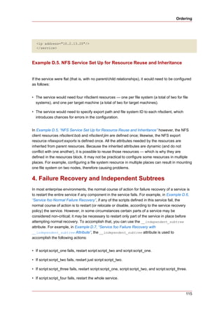 Ordering




   <ip address="10.2.13.20"/>
   </service>



Example D.5. NFS Service Set Up for Resource Reuse and Inheritance


If the service were flat (that is, with no parent/child relationships), it would need to be configured
as follows:


• The service would need four nfsclient resources — one per file system (a total of two for file
  systems), and one per target machine (a total of two for target machines).

• The service would need to specify export path and file system ID to each nfsclient, which
  introduces chances for errors in the configuration.


In Example D.5, “NFS Service Set Up for Resource Reuse and Inheritance” however, the NFS
client resources nfsclient:bob and nfsclient:jim are defined once; likewise, the NFS export
resource nfsexport:exports is defined once. All the attributes needed by the resources are
inherited from parent resources. Because the inherited attributes are dynamic (and do not
conflict with one another), it is possible to reuse those resources — which is why they are
defined in the resources block. It may not be practical to configure some resources in multiple
places. For example, configuring a file system resource in multiple places can result in mounting
one file system on two nodes, therefore causing problems.


4. Failure Recovery and Independent Subtrees
In most enterprise environments, the normal course of action for failure recovery of a service is
to restart the entire service if any component in the service fails. For example, in Example D.6,
“Service foo Normal Failure Recovery”, if any of the scripts defined in this service fail, the
normal course of action is to restart (or relocate or disable, according to the service recovery
policy) the service. However, in some circumstances certain parts of a service may be
considered non-critical; it may be necessary to restart only part of the service in place before
attempting normal recovery. To accomplish that, you can use the __independent_subtree
attribute. For example, in Example D.7, “Service foo Failure Recovery with
__independent_subtree Attribute”, the __independent_subtree attribute is used to
accomplish the following actions:


• If script:script_one fails, restart script:script_two and script:script_one.

• If script:script_two fails, restart just script:script_two.

• If script:script_three fails, restart script:script_one, script:script_two, and script:script_three.

• If script:script_four fails, restart the whole service.



                                                                                                     115
 