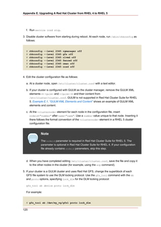 Appendix E. Upgrading A Red Hat Cluster from RHEL 4 to RHEL 5




  f. Run service ccsd stop.

3. Disable cluster software from starting during reboot. At each node, run /sbin/chkconfig as
   follows:


  #   chkconfig   --level    2345   rgmanager off
  #   chkconfig   --level    2345   gfs off
  #   chkconfig   --level    2345   clvmd off
  #   chkconfig   --level    2345   fenced off
  #   chkconfig   --level    2345   cman off
  #   chkconfig   --level    2345   ccsd off



4. Edit the cluster configuration file as follows:

  a. At a cluster node, open /etc/cluster/cluster.conf with a text editor.

  b. If your cluster is configured with GULM as the cluster manager, remove the GULM XML
     elements — <gulm> and </gulm> — and their content from
     /etc/cluster/cluster.conf. GULM is not supported in Red Hat Cluster Suite for RHEL
     5. Example E.1, “GULM XML Elements and Content” shows an example of GULM XML
     elements and content.

  c. At the <clusternode> element for each node in the configuration file, insert
     nodeid="number" after name="name". Use a number value unique to that node. Inserting it
     there follows the format convention of the <clusternode> element in a RHEL 5 cluster
     configuration file.


                Note
                The nodeid parameter is required in Red Hat Cluster Suite for RHEL 5. The
                parameter is optional in Red Hat Cluster Suite for RHEL 4. If your configuration
                file already contains nodeid parameters, skip this step.



  d. When you have completed editing /etc/cluster/cluster.conf, save the file and copy it
     to the other nodes in the cluster (for example, using the scp command).

5. If your cluster is a GULM cluster and uses Red Hat GFS, change the superblock of each
   GFS file system to use the DLM locking protocol. Use the gfs_tool command with the sb
   and proto options, specifying lock_dlm for the DLM locking protocol:

  gfs_tool sb device proto lock_dlm

  For example:


  # gfs_tool sb /dev/my_vg/gfs1 proto lock_dlm

120
 
