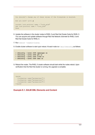 You shouldn't change any of these values if the filesystem is mounted.

  Are you sure? [y/n] y

  current lock protocol name = "lock_gulm"
  new lock protocol name = "lock_dlm"
  Done



6. Update the software in the cluster nodes to RHEL 5 and Red Hat Cluster Suite for RHEL 5.
   You can acquire and update software through Red Hat Network channels for RHEL 5 and
   Red Hat Cluster Suite for RHEL 5.

7. Run lvmconf --enable-cluster.

8. Enable cluster software to start upon reboot. At each node run /sbin/chkconfig as follows:


  #   chkconfig   --level   2345   rgmanager on
  #   chkconfig   --level   2345   gfs on
  #   chkconfig   --level   2345   clvmd on
  #   chkconfig   --level   2345   cman on



9. Reboot the nodes. The RHEL 5 cluster software should start while the nodes reboot. Upon
   verification that the Red Hat cluster is running, the upgrade is complete.




  <gulm>
    <lockserver name="gulmserver1"/>
    <lockserver name="gulmserver2"/>
    <lockserver name="gulmserver3"/>
  </gulm>



Example E.1. GULM XML Elements and Content




                                                                                          121
 
