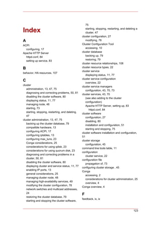 75

Index                                                 starting, stopping, restarting, and deleting a
                                                      cluster, 47
                                                   cluster configuration, 27
A                                                     modifying, 78
ACPI                                               Cluster Configuration Tool
  configuring, 17                                     accessing, 10
Apache HTTP Server                                 cluster database
  httpd.conf, 84                                      backing up, 79
  setting up service, 83                              restoring, 79
                                                   cluster resource relationships, 108
B                                                  cluster resource types, 22
                                                   cluster service
behavior, HA resources, 107
                                                      displaying status, 11, 77
                                                   cluster service configuration
C
                                                      overview, 22
cluster
                                                   cluster service managers
   administration, 13, 47, 75
                                                      configuration, 43, 70, 73
   diagnosing and correcting problems, 50, 81
                                                   cluster services, 43, 70
   disabling the cluster software, 80
                                                      (see also adding to the cluster
   displaying status, 11, 77
                                                      configuration)
   managing node, 48
                                                      Apache HTTP Server, setting up, 83
   starting, 73
                                                         httpd.conf, 84
   starting, stopping, restarting, and deleting,
                                                   cluster software
   47
                                                      configuration, 27
cluster administration, 13, 47, 75
                                                      disabling, 80
   backing up the cluster database, 79
                                                      installation and configuration, 51
   compatible hardware, 13
                                                      starting and stopping, 75
   configuring ACPI, 17
                                                   cluster software installation and configuration,
   configuring iptables, 13
                                                   51
   configuring max_luns, 23
                                                   cluster storage
   Conga considerations, 25
                                                      configuration, 45
   considerations for using qdisk, 23
                                                   command line tools table, 11
   considerations for using quorum disk, 23
                                                   configuration
   diagnosing and correcting problems in a
                                                      cluster service, 22
   cluster, 50, 81
                                                   configuration file
   disabling the cluster software, 80
                                                      propagation of, 73
   displaying cluster and service status, 11, 77
                                                   configuring cluster storage , 45
   enabling IP ports, 13
                                                   Conga
   general considerations, 25
                                                      accessing, 2
   managing cluster node, 48
                                                      considerations for cluster administration, 25
   managing high-availability services, 49
                                                      overview, 4
   modifying the cluster configuration, 78
                                                   Conga overview, 4
   network switches and multicast addresses,
   24
                                                   F
   restoring the cluster database, 79
                                                   feedback, ix, ix
   starting and stopping the cluster software,


                                                                                                123
 