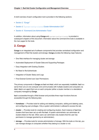 Chapter 1. Red Hat Cluster Configuration and Management Overview




A brief overview of each configuration tool is provided in the following sections:


• Section 2, “Conga”

• Section 3, “system-config-cluster Cluster Administration GUI”

• Section 4, “Command Line Administration Tools”


In addition, information about using Conga and system-config-cluster is provided in
subsequent chapters of this document. Information about the command line tools is available in
the man pages for the tools.


2. Conga
Conga is an integrated set of software components that provides centralized configuration and
management of Red Hat clusters and storage. Conga provides the following major features:


• One Web interface for managing cluster and storage

• Automated Deployment of Cluster Data and Supporting Packages

• Easy Integration with Existing Clusters

• No Need to Re-Authenticate

• Integration of Cluster Status and Logs

• Fine-Grained Control over User Permissions


The primary components in Conga are luci and ricci, which are separately installable. luci is a
server that runs on one computer and communicates with multiple clusters and computers via
ricci. ricci is an agent that runs on each computer (either a cluster member or a standalone
computer) managed by Conga.

luci is accessible through a Web browser and provides three major functions that are
accessible through the following tabs:


• homebase — Provides tools for adding and deleting computers, adding and deleting users,
  and configuring user privileges. Only a system administrator is allowed to access this tab.

• cluster — Provides tools for creating and configuring clusters. Each instance of luci lists
  clusters that have been set up with that luci. A system administrator can administer all
  clusters listed on this tab. Other users can administer only clusters that the user has
  permission to manage (granted by an administrator).

• storage — Provides tools for remote administration of storage. With the tools on this tab, you
  can manage storage on computers whether they belong to a cluster or not.


4
 