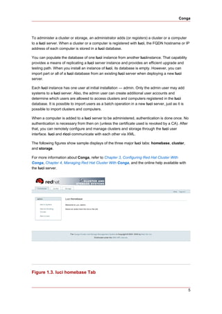 Conga




To administer a cluster or storage, an administrator adds (or registers) a cluster or a computer
to a luci server. When a cluster or a computer is registered with luci, the FQDN hostname or IP
address of each computer is stored in a luci database.

You can populate the database of one luci instance from another luciinstance. That capability
provides a means of replicating a luci server instance and provides an efficient upgrade and
testing path. When you install an instance of luci, its database is empty. However, you can
import part or all of a luci database from an existing luci server when deploying a new luci
server.

Each luci instance has one user at initial installation — admin. Only the admin user may add
systems to a luci server. Also, the admin user can create additional user accounts and
determine which users are allowed to access clusters and computers registered in the luci
database. It is possible to import users as a batch operation in a new luci server, just as it is
possible to import clusters and computers.

When a computer is added to a luci server to be administered, authentication is done once. No
authentication is necessary from then on (unless the certificate used is revoked by a CA). After
that, you can remotely configure and manage clusters and storage through the luci user
interface. luci and ricci communicate with each other via XML.

The following figures show sample displays of the three major luci tabs: homebase, cluster,
and storage.

For more information about Conga, refer to Chapter 3, Configuring Red Hat Cluster With
Conga, Chapter 4, Managing Red Hat Cluster With Conga, and the online help available with
the luci server.




Figure 1.3. luci homebase Tab


                                                                                                    5
 