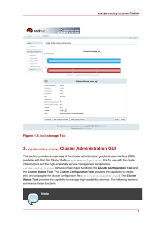system-config-cluster Cluster




Figure 1.5. luci storage Tab



3. system-config-cluster Cluster Administration GUI
This section provides an overview of the cluster administration graphical user interface (GUI)
available with Red Hat Cluster Suite — system-config-cluster. It is for use with the cluster
infrastructure and the high-availability service management components.
system-config-cluster consists of two major functions: the Cluster Configuration Tool and
the Cluster Status Tool. The Cluster Configuration Tool provides the capability to create,
edit, and propagate the cluster configuration file (/etc/cluster/cluster.conf). The Cluster
Status Tool provides the capability to manage high-availability services. The following sections
summarize those functions.


               Note



                                                                                               7
 