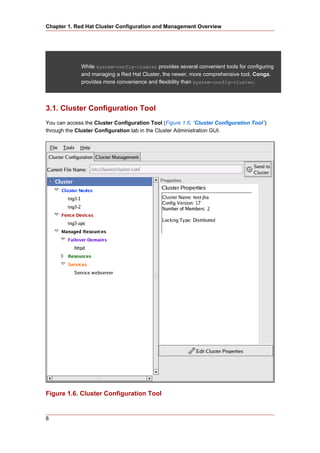 Chapter 1. Red Hat Cluster Configuration and Management Overview




              While system-config-cluster provides several convenient tools for configuring
              and managing a Red Hat Cluster, the newer, more comprehensive tool, Conga,
              provides more convenience and flexibility than system-config-cluster.




3.1. Cluster Configuration Tool
You can access the Cluster Configuration Tool (Figure 1.6, “Cluster Configuration Tool”)
through the Cluster Configuration tab in the Cluster Administration GUI.




Figure 1.6. Cluster Configuration Tool


8
 
