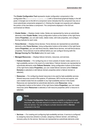 Administration GUI




The Cluster Configuration Tool represents cluster configuration components in the
configuration file (/etc/cluster/cluster.conf) with a hierarchical graphical display in the left
panel. A triangle icon to the left of a component name indicates that the component has one or
more subordinate components assigned to it. Clicking the triangle icon expands and collapses
the portion of the tree below a component. The components displayed in the GUI are
summarized as follows:


• Cluster Nodes — Displays cluster nodes. Nodes are represented by name as subordinate
  elements under Cluster Nodes. Using configuration buttons at the bottom of the right frame
  (below Properties), you can add nodes, delete nodes, edit node properties, and configure
  fencing methods for each node.

• Fence Devices — Displays fence devices. Fence devices are represented as subordinate
  elements under Fence Devices. Using configuration buttons at the bottom of the right frame
  (below Properties), you can add fence devices, delete fence devices, and edit fence-device
  properties. Fence devices must be defined before you can configure fencing (with the
  Manage Fencing For This Node button) for each node.

• Managed Resources — Displays failover domains, resources, and services.

  • Failover Domains — For configuring one or more subsets of cluster nodes used to run a
    high-availability service in the event of a node failure. Failover domains are represented as
    subordinate elements under Failover Domains. Using configuration buttons at the bottom
    of the right frame (below Properties), you can create failover domains (when Failover
    Domains is selected) or edit failover domain properties (when a failover domain is
    selected).

  • Resources — For configuring shared resources to be used by high-availability services.
    Shared resources consist of file systems, IP addresses, NFS mounts and exports, and
    user-created scripts that are available to any high-availability service in the cluster.
    Resources are represented as subordinate elements under Resources. Using
    configuration buttons at the bottom of the right frame (below Properties), you can create
    resources (when Resources is selected) or edit resource properties (when a resource is
    selected).


               Note
               The Cluster Configuration Tool provides the capability to configure private
               resources, also. A private resource is a resource that is configured for use with
               only one service. You can configure a private resource within a Service
               component in the GUI.



  • Services — For creating and configuring high-availability services. A service is configured
    by assigning resources (shared or private), assigning a failover domain, and defining a
    recovery policy for the service. Services are represented as subordinate elements under


                                                                                                   9
 