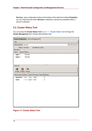 Chapter 1. Red Hat Cluster Configuration and Management Overview




     Services. Using configuration buttons at the bottom of the right frame (below Properties),
     you can create services (when Services is selected) or edit service properties (when a
     service is selected).


3.2. Cluster Status Tool
You can access the Cluster Status Tool (Figure 1.7, “Cluster Status Tool”) through the
Cluster Management tab in Cluster Administration GUI.




Figure 1.7. Cluster Status Tool




10
 