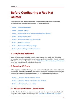 Chapter 2.




Before Configuring a Red Hat
Cluster
This chapter describes tasks to perform and considerations to make before installing and
configuring a Red Hat Cluster, and consists of the following sections:


• Section 1, “Compatible Hardware”

• Section 2, “Enabling IP Ports”

• Section 3, “Configuring ACPI For Use with Integrated Fence Devices”

• Section 5, “Configuring max_luns”

• Section 6, “Considerations for Using Quorum Disk”

• Section 7, “Multicast Addresses”

• Section 8, “Considerations for Using Conga”

• Section 9, “General Configuration Considerations”



1. Compatible Hardware
Before configuring Red Hat Cluster software, make sure that your cluster uses appropriate
hardware (for example, supported fence devices, storage devices, and Fibre Channel switches).
Refer to the hardware configuration guidelines at http://www.redhat.com/cluster_suite/hardware/
for the most current hardware compatibility information.


2. Enabling IP Ports
Before deploying a Red Hat Cluster, you must enable certain IP ports on the cluster nodes and
on computers that run luci (the Conga user interface server). The following sections specify the
IP ports to be enabled and provide examples of iptables rules for enabling the ports:


• Section 2.1, “Enabling IP Ports on Cluster Nodes”

• Section 2.2, “Enabling IP Ports on Computers That Run luci”

• Section 2.3, “Examples of iptables Rules”


2.1. Enabling IP Ports on Cluster Nodes
To allow Red Hat Cluster nodes to communicate with each other, you must enable the IP ports
assigned to certain Red Hat Cluster components. Table 2.1, “Enabled IP Ports on Red Hat


                                                                                             13
 