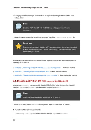 Chapter 2. Before Configuring a Red Hat Cluster




• Changing the BIOS setting to "instant-off" or an equivalent setting that turns off the node
  without delay


               Note
               Disabling ACPI Soft-Off with the BIOS may not be possible with some
               computers.



• Appending acpi=off to the kernel boot command line of the /boot/grub/grub.conf file


               Important
               This method completely disables ACPI; some computers do not boot correctly if
               ACPI is completely disabled. Use this method only if the other methods are not
               effective for your cluster.




The following sections provide procedures for the preferred method and alternate methods of
disabling ACPI Soft-Off:


• Section 3.1, “Disabling ACPI Soft-Off with chkconfig Management” — Preferred method

• Section 3.2, “Disabling ACPI Soft-Off with the BIOS” — First alternate method

• Section 3.3, “Disabling ACPI Completely in the grub.conf File” — Second alternate method


3.1. Disabling ACPI Soft-Off with chkconfig Management
You can use chkconfig management to disable ACPI Soft-Off either by removing the ACPI
daemon (acpid) from chkconfig management or by turning off acpid.


               Note
               This is the preferred method of disabling ACPI Soft-Off.



Disable ACPI Soft-Off with chkconfig management at each cluster node as follows:


1. Run either of the following commands:

     • chkconfig --del acpid — This command removes acpid from chkconfig



18
 