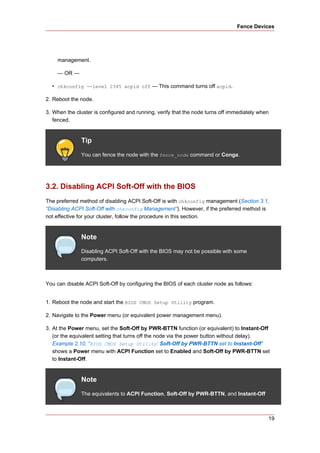 Fence Devices




    management.

    — OR —

  • chkconfig --level 2345 acpid off — This command turns off acpid.

2. Reboot the node.

3. When the cluster is configured and running, verify that the node turns off immediately when
   fenced.


              Tip
              You can fence the node with the fence_node command or Conga.




3.2. Disabling ACPI Soft-Off with the BIOS
The preferred method of disabling ACPI Soft-Off is with chkconfig management (Section 3.1,
“Disabling ACPI Soft-Off with chkconfig Management”). However, if the preferred method is
not effective for your cluster, follow the procedure in this section.


              Note
              Disabling ACPI Soft-Off with the BIOS may not be possible with some
              computers.



You can disable ACPI Soft-Off by configuring the BIOS of each cluster node as follows:


1. Reboot the node and start the BIOS CMOS Setup Utility program.

2. Navigate to the Power menu (or equivalent power management menu).

3. At the Power menu, set the Soft-Off by PWR-BTTN function (or equivalent) to Instant-Off
   (or the equivalent setting that turns off the node via the power button without delay).
   Example 2.10, “BIOS CMOS Setup Utility: Soft-Off by PWR-BTTN set to Instant-Off”
   shows a Power menu with ACPI Function set to Enabled and Soft-Off by PWR-BTTN set
   to Instant-Off.


              Note
              The equivalents to ACPI Function, Soft-Off by PWR-BTTN, and Instant-Off



                                                                                             19
 