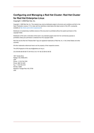 Configuring and Managing a Red Hat Cluster: Red Hat Cluster
for Red Hat Enterprise Linux
Copyright © 2008 Red Hat, Inc.

Copyright © 2008 Red Hat, Inc. This material may only be distributed subject to the terms and conditions set forth in the
Open Publication License, V1.0 or later with the restrictions noted below (the latest version of the OPL is presently
available at http://www.opencontent.org/openpub/).

Distribution of substantively modified versions of this document is prohibited without the explicit permission of the
copyright holder.

Distribution of the work or derivative of the work in any standard (paper) book form for commercial purposes is
prohibited unless prior permission is obtained from the copyright holder.

Red Hat and the Red Hat "Shadow Man" logo are registered trademarks of Red Hat, Inc. in the United States and other
countries.

All other trademarks referenced herein are the property of their respective owners.

The GPG fingerprint of the security@redhat.com key is:

CA 20 86 86 2B D6 9D FC 65 F6 EC C4 21 91 80 CD DB 42 A6 0E


1801 Varsity Drive
Raleigh, NC 27606-2072
USA
Phone: +1 919 754 3700
Phone: 888 733 4281
Fax: +1 919 754 3701
PO Box 13588
Research Triangle Park, NC 27709
USA
 