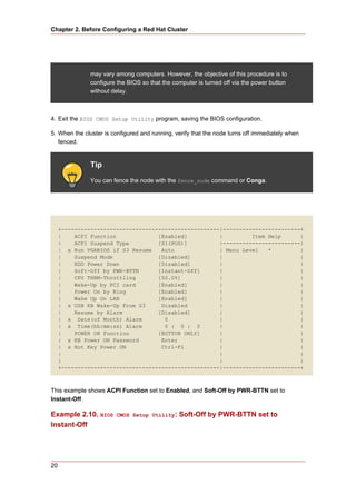 Chapter 2. Before Configuring a Red Hat Cluster




              may vary among computers. However, the objective of this procedure is to
              configure the BIOS so that the computer is turned off via the power button
              without delay.



4. Exit the BIOS CMOS Setup Utility program, saving the BIOS configuration.

5. When the cluster is configured and running, verify that the node turns off immediately when
   fenced.


              Tip
              You can fence the node with the fence_node command or Conga.




     +-------------------------------------------------|------------------------+
     |    ACPI Function             [Enabled]          |         Item Help      |
     |    ACPI Suspend Type         [S1(POS)]          |------------------------|
     | x Run VGABIOS if S3 Resume    Auto              | Menu Level   *         |
     |    Suspend Mode              [Disabled]         |                        |
     |    HDD Power Down            [Disabled]         |                        |
     |    Soft-Off by PWR-BTTN      [Instant-Off]      |                        |
     |    CPU THRM-Throttling       [50.0%]            |                        |
     |    Wake-Up by PCI card       [Enabled]          |                        |
     |    Power On by Ring          [Enabled]          |                        |
     |    Wake Up On LAN            [Enabled]          |                        |
     | x USB KB Wake-Up From S3      Disabled          |                        |
     |    Resume by Alarm           [Disabled]         |                        |
     | x Date(of Month) Alarm         0                |                        |
     | x Time(hh:mm:ss) Alarm         0 : 0 : 0        |                        |
     |    POWER ON Function         [BUTTON ONLY]      |                        |
     | x KB Power ON Password        Enter             |                        |
     | x Hot Key Power ON            Ctrl-F1           |                        |
     |                                                 |                        |
     |                                                 |                        |
     +-------------------------------------------------|------------------------+



This example shows ACPI Function set to Enabled, and Soft-Off by PWR-BTTN set to
Instant-Off.

Example 2.10. BIOS      CMOS Setup Utility:     Soft-Off by PWR-BTTN set to
Instant-Off




20
 