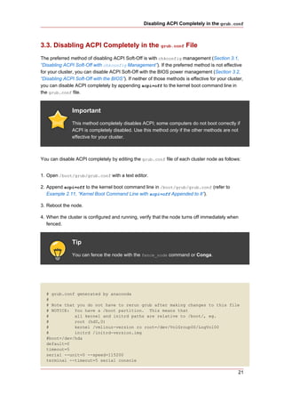 Disabling ACPI Completely in the grub.conf



3.3. Disabling ACPI Completely in the grub.conf File
The preferred method of disabling ACPI Soft-Off is with chkconfig management (Section 3.1,
“Disabling ACPI Soft-Off with chkconfig Management”). If the preferred method is not effective
for your cluster, you can disable ACPI Soft-Off with the BIOS power management (Section 3.2,
“Disabling ACPI Soft-Off with the BIOS”). If neither of those methods is effective for your cluster,
you can disable ACPI completely by appending acpi=off to the kernel boot command line in
the grub.conf file.


               Important
               This method completely disables ACPI; some computers do not boot correctly if
               ACPI is completely disabled. Use this method only if the other methods are not
               effective for your cluster.



You can disable ACPI completely by editing the grub.conf file of each cluster node as follows:


1. Open /boot/grub/grub.conf with a text editor.

2. Append acpi=off to the kernel boot command line in /boot/grub/grub.conf (refer to
   Example 2.11, “Kernel Boot Command Line with acpi=off Appended to It”).

3. Reboot the node.

4. When the cluster is configured and running, verify that the node turns off immediately when
   fenced.


               Tip
               You can fence the node with the fence_node command or Conga.




  # grub.conf generated by anaconda
  #
  # Note that you do not have to rerun grub after making changes to this file
  # NOTICE: You have a /boot partition. This means that
  #          all kernel and initrd paths are relative to /boot/, eg.
  #          root (hd0,0)
  #          kernel /vmlinuz-version ro root=/dev/VolGroup00/LogVol00
  #          initrd /initrd-version.img
  #boot=/dev/hda
  default=0
  timeout=5
  serial --unit=0 --speed=115200
  terminal --timeout=5 serial console

                                                                                                 21
 