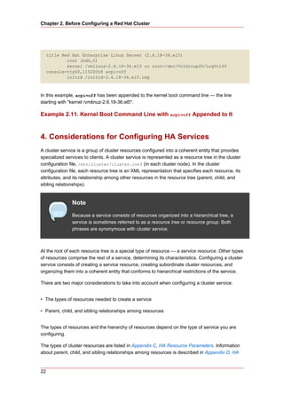 Chapter 2. Before Configuring a Red Hat Cluster




     title Red Hat Enterprise Linux Server (2.6.18-36.el5)
             root (hd0,0)
             kernel /vmlinuz-2.6.18-36.el5 ro root=/dev/VolGroup00/LogVol00
     console=ttyS0,115200n8 acpi=off
             initrd /initrd-2.6.18-36.el5.img



In this example, acpi=off has been appended to the kernel boot command line — the line
starting with "kernel /vmlinuz-2.6.18-36.el5".

Example 2.11. Kernel Boot Command Line with acpi=off Appended to It



4. Considerations for Configuring HA Services
A cluster service is a group of cluster resources configured into a coherent entity that provides
specialized services to clients. A cluster service is represented as a resource tree in the cluster
configuration file, /etc/cluster/cluster.conf (in each cluster node). In the cluster
configuration file, each resource tree is an XML representation that specifies each resource, its
attributes, and its relationship among other resources in the resource tree (parent, child, and
sibling relationships).


               Note
               Because a service consists of resources organized into a hierarchical tree, a
               service is sometimes referred to as a resource tree or resource group. Both
               phrases are synonymous with cluster service.



At the root of each resource tree is a special type of resource — a service resource. Other types
of resources comprise the rest of a service, determining its characteristics. Configuring a cluster
service consists of creating a service resource, creating subordinate cluster resources, and
organizing them into a coherent entity that conforms to hierarchical restrictions of the service.

There are two major considerations to take into account when configuring a cluster service:


• The types of resources needed to create a service

• Parent, child, and sibling relationships among resources


The types of resources and the hierarchy of resources depend on the type of service you are
configuring.

The types of cluster resources are listed in Appendix C, HA Resource Parameters. Information
about parent, child, and sibling relationships among resources is described in Appendix D, HA


22
 