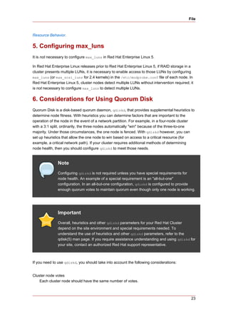 File



Resource Behavior.


5. Configuring max_luns
It is not necessary to configure max_luns in Red Hat Enterprise Linux 5.

In Red Hat Enterprise Linux releases prior to Red Hat Enterprise Linux 5, if RAID storage in a
cluster presents multiple LUNs, it is necessary to enable access to those LUNs by configuring
max_luns (or max_scsi_luns for 2.4 kernels) in the /etc/modprobe.conf file of each node. In
Red Hat Enterprise Linux 5, cluster nodes detect multiple LUNs without intervention required; it
is not necessary to configure max_luns to detect multiple LUNs.


6. Considerations for Using Quorum Disk
Quorum Disk is a disk-based quorum daemon, qdiskd, that provides supplemental heuristics to
determine node fitness. With heuristics you can determine factors that are important to the
operation of the node in the event of a network partition. For example, in a four-node cluster
with a 3:1 split, ordinarily, the three nodes automatically "win" because of the three-to-one
majority. Under those circumstances, the one node is fenced. With qdiskd however, you can
set up heuristics that allow the one node to win based on access to a critical resource (for
example, a critical network path). If your cluster requires additional methods of determining
node health, then you should configure qdiskd to meet those needs.


               Note
               Configuring qdiskd is not required unless you have special requirements for
               node health. An example of a special requirement is an "all-but-one"
               configuration. In an all-but-one configuration, qdiskd is configured to provide
               enough quorum votes to maintain quorum even though only one node is working.




               Important
               Overall, heuristics and other qdiskd parameters for your Red Hat Cluster
               depend on the site environment and special requirements needed. To
               understand the use of heuristics and other qdiskd parameters, refer to the
               qdisk(5) man page. If you require assistance understanding and using qdiskd for
               your site, contact an authorized Red Hat support representative.



If you need to use qdiskd, you should take into account the following considerations:


Cluster node votes
    Each cluster node should have the same number of votes.



                                                                                              23
 