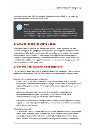 Considerations for Using Conga




multicast addressing and IGMP are enabled. Without multicast and IGMP, not all nodes can
participate in a cluster, causing the cluster to fail.


               Note
               Procedures for configuring network switches and associated networking
               equipment vary according each product. Refer to the appropriate vendor
               documentation or other information about configuring network switches and
               associated networking equipment to enable multicast addresses and IGMP.




8. Considerations for Using Conga
When using Conga to configure and manage your Red Hat Cluster, make sure that each
computer running luci (the Conga user interface server) is running on the same network that
the cluster is using for cluster communication. Otherwise, luci cannot configure the nodes to
communicate on the right network. If the computer running luci is on another network (for
example, a public network rather than a private network that the cluster is communicating on),
contact an authorized Red Hat support representative to make sure that the appropriate host
name is configured for each cluster node.


9. General Configuration Considerations
You can configure a Red Hat Cluster in a variety of ways to suit your needs. Take into account
the following considerations when you plan, configure, and implement your Red Hat Cluster.


No-single-point-of-failure hardware configuration
   Clusters can include a dual-controller RAID array, multiple bonded network channels,
   multiple paths between cluster members and storage, and redundant un-interruptible power
   supply (UPS) systems to ensure that no single failure results in application down time or
   loss of data.

    Alternatively, a low-cost cluster can be set up to provide less availability than a
    no-single-point-of-failure cluster. For example, you can set up a cluster with a
    single-controller RAID array and only a single Ethernet channel.

    Certain low-cost alternatives, such as host RAID controllers, software RAID without cluster
    support, and multi-initiator parallel SCSI configurations are not compatible or appropriate for
    use as shared cluster storage.

Data integrity assurance
   To ensure data integrity, only one node can run a cluster service and access cluster-service
   data at a time. The use of power switches in the cluster hardware configuration enables a
   node to power-cycle another node before restarting that node's cluster services during a
   failover process. This prevents two nodes from simultaneously accessing the same data



                                                                                                 25
 