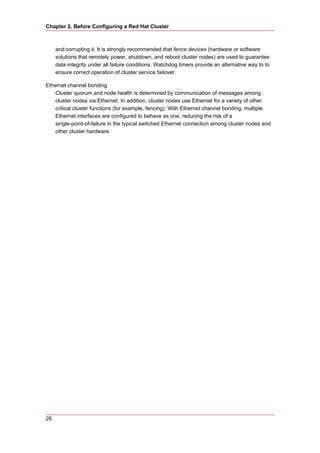 Chapter 2. Before Configuring a Red Hat Cluster



     and corrupting it. It is strongly recommended that fence devices (hardware or software
     solutions that remotely power, shutdown, and reboot cluster nodes) are used to guarantee
     data integrity under all failure conditions. Watchdog timers provide an alternative way to to
     ensure correct operation of cluster service failover.

Ethernet channel bonding
    Cluster quorum and node health is determined by communication of messages among
    cluster nodes via Ethernet. In addition, cluster nodes use Ethernet for a variety of other
    critical cluster functions (for example, fencing). With Ethernet channel bonding, multiple
    Ethernet interfaces are configured to behave as one, reducing the risk of a
    single-point-of-failure in the typical switched Ethernet connection among cluster nodes and
    other cluster hardware.




26
 