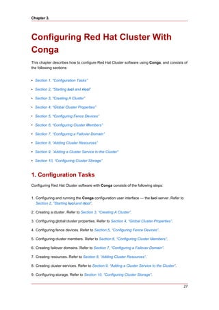 Chapter 3.




Configuring Red Hat Cluster With
Conga
This chapter describes how to configure Red Hat Cluster software using Conga, and consists of
the following sections:


• Section 1, “Configuration Tasks”

• Section 2, “Starting luci and ricci”

• Section 3, “Creating A Cluster”

• Section 4, “Global Cluster Properties”

• Section 5, “Configuring Fence Devices”

• Section 6, “Configuring Cluster Members”

• Section 7, “Configuring a Failover Domain”

• Section 8, “Adding Cluster Resources”

• Section 9, “Adding a Cluster Service to the Cluster”

• Section 10, “Configuring Cluster Storage”



1. Configuration Tasks
Configuring Red Hat Cluster software with Conga consists of the following steps:


1. Configuring and running the Conga configuration user interface — the luci server. Refer to
   Section 2, “Starting luci and ricci”.

2. Creating a cluster. Refer to Section 3, “Creating A Cluster”.

3. Configuring global cluster properties. Refer to Section 4, “Global Cluster Properties”.

4. Configuring fence devices. Refer to Section 5, “Configuring Fence Devices”.

5. Configuring cluster members. Refer to Section 6, “Configuring Cluster Members”.

6. Creating failover domains. Refer to Section 7, “Configuring a Failover Domain”.

7. Creating resources. Refer to Section 8, “Adding Cluster Resources”.

8. Creating cluster services. Refer to Section 9, “Adding a Cluster Service to the Cluster”.

9. Configuring storage. Refer to Section 10, “Configuring Cluster Storage”.


                                                                                                27
 