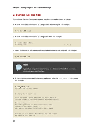 Chapter 3. Configuring Red Hat Cluster With Conga



2. Starting luci and ricci
To administer Red Hat Clusters with Conga, install and run luci and ricci as follows:


1. At each node to be administered by Conga, install the ricci agent. For example:


     # yum install ricci



2. At each node to be administered by Conga, start ricci. For example:


     # service ricci start
     Starting ricci:                                                       [   OK    ]



3. Select a computer to host luci and install the luci software on that computer. For example:


     # yum install luci




               Note
               Typically, a computer in a server cage or a data center hosts luci; however, a
               cluster computer can host luci.



4. At the computer running luci, initialize the luci server using the luci_admin init command.
   For example:


     # luci_admin init
     Initializing the Luci server


     Creating the 'admin' user

     Enter password: <Type password and press ENTER.>
     Confirm password: <Re-type password and press ENTER.>

     Please wait...
     The admin password has been successfully set.
     Generating SSL certificates...
     Luci server has been successfully initialized


     Restart the Luci server for changes to take effect
     eg. service luci restart



28
 