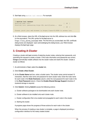 Creating A Cluster




5. Start luci using service luci restart. For example:


  # service luci restart
  Shutting down luci:                                                       [    OK   ]
  Starting luci: generating https SSL certificates...                done
                                                                            [    OK   ]

  Please, point your web browser to https://nano-01:8084 to access luci



6. At a Web browser, place the URL of the luci server into the URL address box and click Go
   (or the equivalent). The URL syntax for the luci server is
   https://luci_server_hostname:8084. The first time you access luci, two SSL certificate
   dialog boxes are displayed. Upon acknowledging the dialog boxes, your Web browser
   displays the luci login page.



3. Creating A Cluster
Creating a cluster with luci consists of selecting cluster nodes, entering their passwords, and
submitting the request to create a cluster. If the node information and passwords are correct,
Conga automatically installs software into the cluster nodes and starts the cluster. Create a
cluster as follows:


1. As administrator of luci, select the cluster tab.

2. Click Create a New Cluster.

3. At the Cluster Name text box, enter a cluster name. The cluster name cannot exceed 15
   characters. Add the node name and password for each cluster node. Enter the node name
   for each node in the Node Hostname column; enter the root password for each node in the
   in the Root Password column. Check the Enable Shared Storage Support checkbox if
   clustered storage is required.

4. Click Submit. Clicking Submit causes the following actions:

  a. Cluster software packages to be downloaded onto each cluster node.

  b. Cluster software to be installed onto each cluster node.

  c. Cluster configuration file to be created and propagated to each node in the cluster.

  d. Starting the cluster.

  A progress page shows the progress of those actions for each node in the cluster.

  When the process of creating a new cluster is complete, a page is displayed providing a
  configuration interface for the newly created cluster.




                                                                                                  29
 