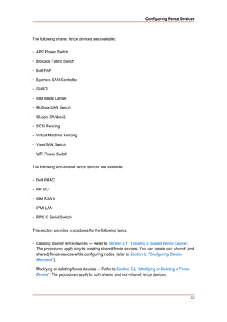 Configuring Fence Devices




The following shared fence devices are available:


• APC Power Switch

• Brocade Fabric Switch

• Bull PAP

• Egenera SAN Controller

• GNBD

• IBM Blade Center

• McData SAN Switch

• QLogic SANbox2

• SCSI Fencing

• Virtual Machine Fencing

• Vixel SAN Switch

• WTI Power Switch


The following non-shared fence devices are available:


• Dell DRAC

• HP iLO

• IBM RSA II

• IPMI LAN

• RPS10 Serial Switch


This section provides procedures for the following tasks:


• Creating shared fence devices — Refer to Section 5.1, “Creating a Shared Fence Device”.
  The procedures apply only to creating shared fence devices. You can create non-shared (and
  shared) fence devices while configuring nodes (refer to Section 6, “Configuring Cluster
  Members”).

• Modifying or deleting fence devices — Refer to Section 5.2, “Modifying or Deleting a Fence
  Device”. The procedures apply to both shared and non-shared fence devices.




                                                                                               33
 