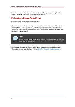 Chapter 3. Configuring Red Hat Cluster With Conga




The starting point of each procedure is at the cluster-specific page that you navigate to from
Choose a cluster to administer displayed on the cluster tab.

5.1. Creating a Shared Fence Device
To create a shared fence device, follow these steps:


1. At the detailed menu for the cluster (below the clusters menu), click Shared Fence Devices.
   Clicking Shared Fence Devices causes the display of the fence devices for a cluster and
   causes the display of menu items for fence device configuration: Add a Fence Device and
   Configure a Fence Device.


               Note
               If this is an initial cluster configuration, no fence devices have been created, and
               therefore none are displayed.



2. Click Add a Fence Device. Clicking Add a Fence Device causes the Add a Sharable
   Fence Device page to be displayed (refer to Figure 3.1, “Fence Device Configuration”).




34
 