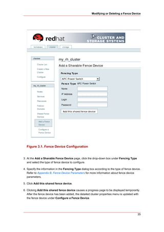 Modifying or Deleting a Fence Device




  Figure 3.1. Fence Device Configuration


3. At the Add a Sharable Fence Device page, click the drop-down box under Fencing Type
   and select the type of fence device to configure.

4. Specify the information in the Fencing Type dialog box according to the type of fence device.
   Refer to Appendix B, Fence Device Parameters for more information about fence device
   parameters.

5. Click Add this shared fence device.

6. Clicking Add this shared fence device causes a progress page to be displayed temporarily.
   After the fence device has been added, the detailed cluster properties menu is updated with
   the fence device under Configure a Fence Device.




                                                                                             35
 