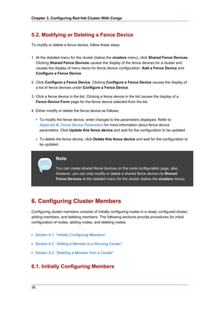 Chapter 3. Configuring Red Hat Cluster With Conga



5.2. Modifying or Deleting a Fence Device
To modify or delete a fence device, follow these steps:


1. At the detailed menu for the cluster (below the clusters menu), click Shared Fence Devices.
   Clicking Shared Fence Devices causes the display of the fence devices for a cluster and
   causes the display of menu items for fence device configuration: Add a Fence Device and
   Configure a Fence Device.

2. Click Configure a Fence Device. Clicking Configure a Fence Device causes the display of
   a list of fence devices under Configure a Fence Device.

3. Click a fence device in the list. Clicking a fence device in the list causes the display of a
   Fence Device Form page for the fence device selected from the list.

4. Either modify or delete the fence device as follows:

     • To modify the fence device, enter changes to the parameters displayed. Refer to
       Appendix B, Fence Device Parameters for more information about fence device
       parameters. Click Update this fence device and wait for the configuration to be updated.

     • To delete the fence device, click Delete this fence device and wait for the configuration to
       be updated.


                 Note
                 You can create shared fence devices on the node configuration page, also.
                 However, you can only modify or delete a shared fence device via Shared
                 Fence Devices at the detailed menu for the cluster (below the clusters menu).




6. Configuring Cluster Members
Configuring cluster members consists of initially configuring nodes in a newly configured cluster,
adding members, and deleting members. The following sections provide procedures for initial
configuration of nodes, adding nodes, and deleting nodes:


• Section 6.1, “Initially Configuring Members”

• Section 6.2, “Adding a Member to a Running Cluster”

• Section 6.3, “Deleting a Member from a Cluster”


6.1. Initially Configuring Members


36
 