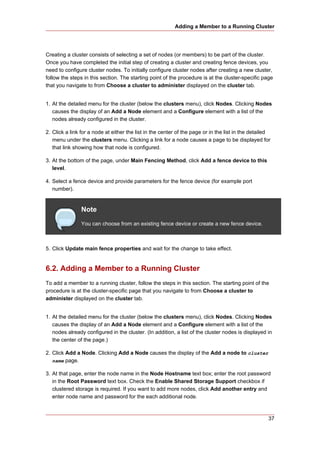 Adding a Member to a Running Cluster




Creating a cluster consists of selecting a set of nodes (or members) to be part of the cluster.
Once you have completed the initial step of creating a cluster and creating fence devices, you
need to configure cluster nodes. To initially configure cluster nodes after creating a new cluster,
follow the steps in this section. The starting point of the procedure is at the cluster-specific page
that you navigate to from Choose a cluster to administer displayed on the cluster tab.


1. At the detailed menu for the cluster (below the clusters menu), click Nodes. Clicking Nodes
   causes the display of an Add a Node element and a Configure element with a list of the
   nodes already configured in the cluster.

2. Click a link for a node at either the list in the center of the page or in the list in the detailed
   menu under the clusters menu. Clicking a link for a node causes a page to be displayed for
   that link showing how that node is configured.

3. At the bottom of the page, under Main Fencing Method, click Add a fence device to this
   level.

4. Select a fence device and provide parameters for the fence device (for example port
   number).


                Note
                You can choose from an existing fence device or create a new fence device.



5. Click Update main fence properties and wait for the change to take effect.


6.2. Adding a Member to a Running Cluster
To add a member to a running cluster, follow the steps in this section. The starting point of the
procedure is at the cluster-specific page that you navigate to from Choose a cluster to
administer displayed on the cluster tab.


1. At the detailed menu for the cluster (below the clusters menu), click Nodes. Clicking Nodes
   causes the display of an Add a Node element and a Configure element with a list of the
   nodes already configured in the cluster. (In addition, a list of the cluster nodes is displayed in
   the center of the page.)

2. Click Add a Node. Clicking Add a Node causes the display of the Add a node to cluster
   name page.

3. At that page, enter the node name in the Node Hostname text box; enter the root password
   in the Root Password text box. Check the Enable Shared Storage Support checkbox if
   clustered storage is required. If you want to add more nodes, click Add another entry and
   enter node name and password for the each additional node.



                                                                                                     37
 