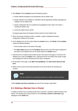 Chapter 3. Configuring Red Hat Cluster With Conga




4. Click Submit. Clicking Submit causes the following actions:

     a. Cluster software packages to be downloaded onto the added node.

     b. Cluster software to be installed (or verification that the appropriate software packages are
        installed) onto the added node.

     c. Cluster configuration file to be updated and propagated to each node in the cluster —
        including the added node.

     d. Joining the added node to cluster.

     A progress page shows the progress of those actions for each added node.

5. When the process of adding a node is complete, a page is displayed providing a
   configuration interface for the cluster.

6. At the detailed menu for the cluster (below the clusters menu), click Nodes. Clicking Nodes
   causes the following displays:

     • A list of cluster nodes in the center of the page

     • The Add a Node element and the Configure element with a list of the nodes configured in
       the cluster at the detailed menu for the cluster (below the clusters menu)

7. Click the link for an added node at either the list in the center of the page or in the list in the
   detailed menu under the clusters menu. Clicking the link for the added node causes a page
   to be displayed for that link showing how that node is configured.

8. At the bottom of the page, under Main Fencing Method, click Add a fence device to this
   level.

9. Select a fence device and provide parameters for the fence device (for example port
   number).


                 Note
                 You can choose from an existing fence device or create a new fence device.



10.Click Update main fence properties and wait for the change to take effect.


6.3. Deleting a Member from a Cluster
To delete a member from an existing cluster that is currently in operation, follow the steps in this
section. The starting point of the procedure is at the Choose a cluster to administer page
(displayed on the cluster tab).




38
 
