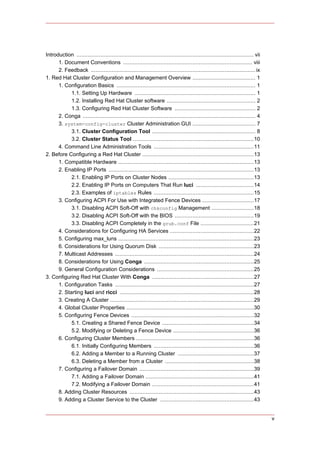 Introduction .............................................................................................................. vii
      1. Document Conventions ................................................................................ viii
      2. Feedback ...................................................................................................... ix
1. Red Hat Cluster Configuration and Management Overview ....................................... 1
      1. Configuration Basics ...................................................................................... 1
            1.1. Setting Up Hardware ........................................................................... 1
            1.2. Installing Red Hat Cluster software ....................................................... 2
            1.3. Configuring Red Hat Cluster Software .................................................. 2
      2. Conga ........................................................................................................... 4
      3. system-config-cluster Cluster Administration GUI ....................................... 7
            3.1. Cluster Configuration Tool ................................................................ 8
            3.2. Cluster Status Tool ...........................................................................10
      4. Command Line Administration Tools ..............................................................11
2. Before Configuring a Red Hat Cluster .....................................................................13
      1. Compatible Hardware ....................................................................................13
      2. Enabling IP Ports ..........................................................................................13
            2.1. Enabling IP Ports on Cluster Nodes .....................................................13
            2.2. Enabling IP Ports on Computers That Run luci ....................................14
            2.3. Examples of iptables Rules ..............................................................15
      3. Configuring ACPI For Use with Integrated Fence Devices ................................17
            3.1. Disabling ACPI Soft-Off with chkconfig Management ..........................18
            3.2. Disabling ACPI Soft-Off with the BIOS .................................................19
            3.3. Disabling ACPI Completely in the grub.conf File .................................21
      4. Considerations for Configuring HA Services ....................................................22
      5. Configuring max_luns ....................................................................................23
      6. Considerations for Using Quorum Disk ...........................................................23
      7. Multicast Addresses ......................................................................................24
      8. Considerations for Using Conga ....................................................................25
      9. General Configuration Considerations ............................................................25
3. Configuring Red Hat Cluster With Conga ...............................................................27
      1. Configuration Tasks ......................................................................................27
      2. Starting luci and ricci ...................................................................................28
      3. Creating A Cluster .........................................................................................29
      4. Global Cluster Properties ...............................................................................30
      5. Configuring Fence Devices ............................................................................32
            5.1. Creating a Shared Fence Device .........................................................34
            5.2. Modifying or Deleting a Fence Device ..................................................36
      6. Configuring Cluster Members .........................................................................36
            6.1. Initially Configuring Members ..............................................................36
            6.2. Adding a Member to a Running Cluster ...............................................37
            6.3. Deleting a Member from a Cluster .......................................................38
      7. Configuring a Failover Domain .......................................................................39
            7.1. Adding a Failover Domain ...................................................................41
            7.2. Modifying a Failover Domain ...............................................................41
      8. Adding Cluster Resources .............................................................................43
      9. Adding a Cluster Service to the Cluster ..........................................................43


                                                                                                                                  v
 