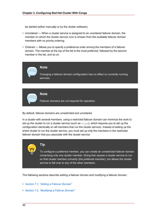 Chapter 3. Configuring Red Hat Cluster With Conga




  be started (either manually or by the cluster software).

• Unordered — When a cluster service is assigned to an unordered failover domain, the
  member on which the cluster service runs is chosen from the available failover domain
  members with no priority ordering.

• Ordered — Allows you to specify a preference order among the members of a failover
  domain. The member at the top of the list is the most preferred, followed by the second
  member in the list, and so on.



               Note
               Changing a failover domain configuration has no effect on currently running
               services.




               Note
               Failover domains are not required for operation.



By default, failover domains are unrestricted and unordered.

In a cluster with several members, using a restricted failover domain can minimize the work to
set up the cluster to run a cluster service (such as httpd), which requires you to set up the
configuration identically on all members that run the cluster service). Instead of setting up the
entire cluster to run the cluster service, you must set up only the members in the restricted
failover domain that you associate with the cluster service.


               Tip
               To configure a preferred member, you can create an unrestricted failover domain
               comprising only one cluster member. Doing that causes a cluster service to run
               on that cluster member primarily (the preferred member), but allows the cluster
               service to fail over to any of the other members.



The following sections describe adding a failover domain and modifying a failover domain:


• Section 7.1, “Adding a Failover Domain”

• Section 7.2, “Modifying a Failover Domain”




40
 