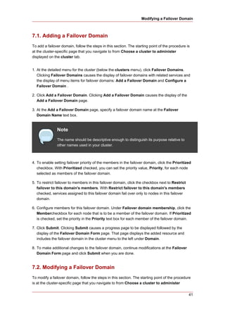 Modifying a Failover Domain



7.1. Adding a Failover Domain
To add a failover domain, follow the steps in this section. The starting point of the procedure is
at the cluster-specific page that you navigate to from Choose a cluster to administer
displayed on the cluster tab.


1. At the detailed menu for the cluster (below the clusters menu), click Failover Domains.
   Clicking Failover Domains causes the display of failover domains with related services and
   the display of menu items for failover domains: Add a Failover Domain and Configure a
   Failover Domain .

2. Click Add a Failover Domain. Clicking Add a Failover Domain causes the display of the
   Add a Failover Domain page.

3. At the Add a Failover Domain page, specify a failover domain name at the Failover
   Domain Name text box.


               Note
               The name should be descriptive enough to distinguish its purpose relative to
               other names used in your cluster.



4. To enable setting failover priority of the members in the failover domain, click the Prioritized
   checkbox. With Prioritized checked, you can set the priority value, Priority, for each node
   selected as members of the failover domain.

5. To restrict failover to members in this failover domain, click the checkbox next to Restrict
   failover to this domain's members. With Restrict failover to this domain's members
   checked, services assigned to this failover domain fail over only to nodes in this failover
   domain.

6. Configure members for this failover domain. Under Failover domain membership, click the
   Membercheckbox for each node that is to be a member of the failover domain. If Prioritized
   is checked, set the priority in the Priority text box for each member of the failover domain.

7. Click Submit. Clicking Submit causes a progress page to be displayed followed by the
   display of the Failover Domain Form page. That page displays the added resource and
   includes the failover domain in the cluster menu to the left under Domain.

8. To make additional changes to the failover domain, continue modifications at the Failover
   Domain Form page and click Submit when you are done.


7.2. Modifying a Failover Domain
To modify a failover domain, follow the steps in this section. The starting point of the procedure
is at the cluster-specific page that you navigate to from Choose a cluster to administer


                                                                                                  41
 