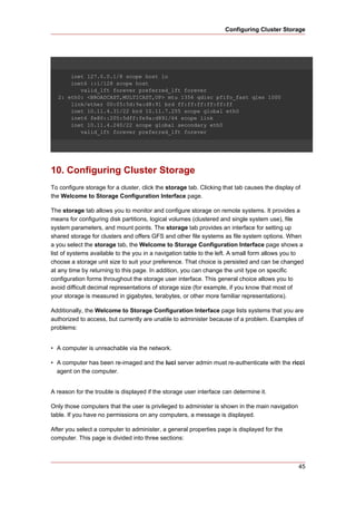 Configuring Cluster Storage




      inet 127.0.0.1/8 scope host lo
      inet6 ::1/128 scope host
         valid_lft forever preferred_lft forever
  2: eth0: <BROADCAST,MULTICAST,UP> mtu 1356 qdisc pfifo_fast qlen 1000
      link/ether 00:05:5d:9a:d8:91 brd ff:ff:ff:ff:ff:ff
      inet 10.11.4.31/22 brd 10.11.7.255 scope global eth0
      inet6 fe80::205:5dff:fe9a:d891/64 scope link
      inet 10.11.4.240/22 scope global secondary eth0
         valid_lft forever preferred_lft forever




10. Configuring Cluster Storage
To configure storage for a cluster, click the storage tab. Clicking that tab causes the display of
the Welcome to Storage Configuration Interface page.

The storage tab allows you to monitor and configure storage on remote systems. It provides a
means for configuring disk partitions, logical volumes (clustered and single system use), file
system parameters, and mount points. The storage tab provides an interface for setting up
shared storage for clusters and offers GFS and other file systems as file system options. When
a you select the storage tab, the Welcome to Storage Configuration Interface page shows a
list of systems available to the you in a navigation table to the left. A small form allows you to
choose a storage unit size to suit your preference. That choice is persisted and can be changed
at any time by returning to this page. In addition, you can change the unit type on specific
configuration forms throughout the storage user interface. This general choice allows you to
avoid difficult decimal representations of storage size (for example, if you know that most of
your storage is measured in gigabytes, terabytes, or other more familiar representations).

Additionally, the Welcome to Storage Configuration Interface page lists systems that you are
authorized to access, but currently are unable to administer because of a problem. Examples of
problems:


• A computer is unreachable via the network.

• A computer has been re-imaged and the luci server admin must re-authenticate with the ricci
  agent on the computer.


A reason for the trouble is displayed if the storage user interface can determine it.

Only those computers that the user is privileged to administer is shown in the main navigation
table. If you have no permissions on any computers, a message is displayed.

After you select a computer to administer, a general properties page is displayed for the
computer. This page is divided into three sections:



                                                                                                 45
 