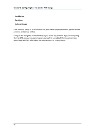 Chapter 3. Configuring Red Hat Cluster With Conga




• Hard Drives

• Partitions

• Volume Groups


Each section is set up as an expandable tree, with links to property sheets for specific devices,
partitions, and storage entities.

Configure the storage for your cluster to suit your cluster requirements. If you are configuring
Red Hat GFS, configure clustered logical volumes first, using CLVM. For more information
about CLVM and GFS refer to Red Hat documentation for those products.




46
 