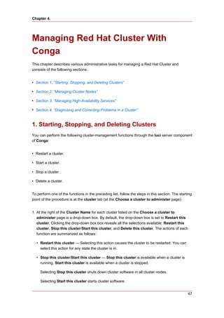 Chapter 4.




Managing Red Hat Cluster With
Conga
This chapter describes various administrative tasks for managing a Red Hat Cluster and
consists of the following sections:


• Section 1, “Starting, Stopping, and Deleting Clusters”

• Section 2, “Managing Cluster Nodes”

• Section 3, “Managing High-Availability Services”

• Section 4, “Diagnosing and Correcting Problems in a Cluster”



1. Starting, Stopping, and Deleting Clusters
You can perform the following cluster-management functions through the luci server component
of Conga:


• Restart a cluster.

• Start a cluster.

• Stop a cluster.

• Delete a cluster.


To perform one of the functions in the preceding list, follow the steps in this section. The starting
point of the procedure is at the cluster tab (at the Choose a cluster to administer page).


1. At the right of the Cluster Name for each cluster listed on the Choose a cluster to
   administer page is a drop-down box. By default, the drop-down box is set to Restart this
   cluster. Clicking the drop-down box box reveals all the selections available: Restart this
   cluster, Stop this cluster/Start this cluster, and Delete this cluster. The actions of each
   function are summarized as follows:

  • Restart this cluster — Selecting this action causes the cluster to be restarted. You can
    select this action for any state the cluster is in.

  • Stop this cluster/Start this cluster — Stop this cluster is available when a cluster is
    running. Start this cluster is available when a cluster is stopped.

     Selecting Stop this cluster shuts down cluster software in all cluster nodes.

     Selecting Start this cluster starts cluster software.


                                                                                                  47
 
