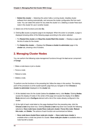 Chapter 4. Managing Red Hat Cluster With Conga




     • Delete this cluster — Selecting this action halts a running cluster, disables cluster
       software from starting automatically, and removes the cluster configuration file from each
       node. You can select this action for any state the cluster is in. Deleting a cluster frees each
       node in the cluster for use in another cluster.

2. Select one of the functions and click Go.

3. Clicking Go causes a progress page to be displayed. When the action is complete, a page is
   displayed showing either of the following pages according to the action selected:

     • For Restart this cluster and Stop this cluster/Start this cluster — Displays a page with
       the list of nodes for the cluster.

     • For Delete this cluster — Displays the Choose a cluster to administer page in the
       cluster tab, showing a list of clusters.



2. Managing Cluster Nodes
You can perform the following node-management functions through the luci server component
of Conga:


• Make a node leave or join a cluster.

• Fence a node.

• Reboot a node.

• Delete a node.


To perform one the functions in the preceding list, follow the steps in this section. The starting
point of the procedure is at the cluster-specific page that you navigate to from Choose a
cluster to administer displayed on the cluster tab.


1. At the detailed menu for the cluster (below the clusters menu), click Nodes. Clicking Nodes
   causes the display of nodes in the center of the page and causes the display of an Add a
   Node element and a Configure element with a list of the nodes already configured in the
   cluster.

2. At the right of each node listed on the page displayed from the preceding step, click the
   Choose a task drop-down box. Clicking Choose a task drop-down box reveals the following
   selections: Have node leave cluster/Have node join cluster, Fence this node, Reboot
   this node, and Delete. The actions of each function are summarized as follows:

     • Have node leave cluster/Have node join cluster — Have node leave cluster is
       available when a node has joined of a cluster. Have node join cluster is available when a
       node has left a cluster.


48
 