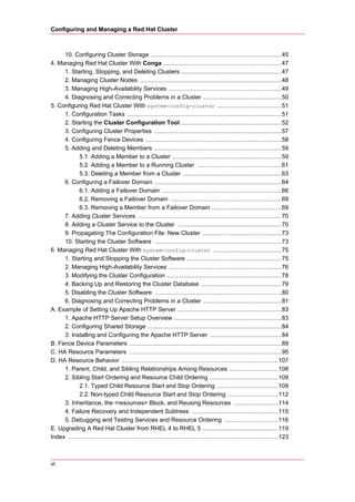 Configuring and Managing a Red Hat Cluster



     10. Configuring Cluster Storage .........................................................................45
4. Managing Red Hat Cluster With Conga ..................................................................47
     1. Starting, Stopping, and Deleting Clusters ........................................................47
     2. Managing Cluster Nodes ...............................................................................48
     3. Managing High-Availability Services ...............................................................49
     4. Diagnosing and Correcting Problems in a Cluster ............................................50
5. Configuring Red Hat Cluster With system-config-cluster ....................................51
     1. Configuration Tasks ......................................................................................51
     2. Starting the Cluster Configuration Tool ........................................................52
     3. Configuring Cluster Properties .......................................................................57
     4. Configuring Fence Devices ............................................................................58
     5. Adding and Deleting Members .......................................................................59
            5.1. Adding a Member to a Cluster .............................................................59
            5.2. Adding a Member to a Running Cluster ...............................................61
            5.3. Deleting a Member from a Cluster .......................................................63
     6. Configuring a Failover Domain .......................................................................64
            6.1. Adding a Failover Domain ...................................................................66
            6.2. Removing a Failover Domain ..............................................................69
            6.3. Removing a Member from a Failover Domain .......................................69
     7. Adding Cluster Services ................................................................................70
     8. Adding a Cluster Service to the Cluster ..........................................................70
     9. Propagating The Configuration File: New Cluster ............................................73
     10. Starting the Cluster Software .......................................................................73
6. Managing Red Hat Cluster With system-config-cluster ......................................75
     1. Starting and Stopping the Cluster Software .....................................................75
     2. Managing High-Availability Services ...............................................................76
     3. Modifying the Cluster Configuration ................................................................78
     4. Backing Up and Restoring the Cluster Database .............................................79
     5. Disabling the Cluster Software .......................................................................80
     6. Diagnosing and Correcting Problems in a Cluster ............................................81
A. Example of Setting Up Apache HTTP Server ..........................................................83
     1. Apache HTTP Server Setup Overview ............................................................83
     2. Configuring Shared Storage ...........................................................................84
     3. Installing and Configuring the Apache HTTP Server ........................................84
B. Fence Device Parameters .....................................................................................89
C. HA Resource Parameters .....................................................................................95
D. HA Resource Behavior .......................................................................................107
     1. Parent, Child, and Sibling Relationships Among Resources ...........................108
     2. Sibling Start Ordering and Resource Child Ordering ......................................109
            2.1. Typed Child Resource Start and Stop Ordering ..................................109
            2.2. Non-typed Child Resource Start and Stop Ordering ............................112
     3. Inheritance, the <resources> Block, and Reusing Resources .........................114
     4. Failure Recovery and Independent Subtrees ................................................115
     5. Debugging and Testing Services and Resource Ordering ..............................116
E. Upgrading A Red Hat Cluster from RHEL 4 to RHEL 5 ..........................................119
Index .....................................................................................................................123



vi
 