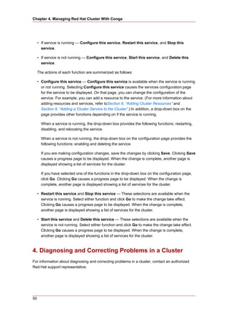 Chapter 4. Managing Red Hat Cluster With Conga




     • If service is running — Configure this service, Restart this service, and Stop this
       service.

     • If service is not running — Configure this service, Start this service, and Delete this
       service.

     The actions of each function are summarized as follows:

     • Configure this service — Configure this service is available when the service is running
       or not running. Selecting Configure this service causes the services configuration page
       for the service to be displayed. On that page, you can change the configuration of the
       service. For example, you can add a resource to the service. (For more information about
       adding resources and services, refer toSection 8, “Adding Cluster Resources” and
       Section 9, “Adding a Cluster Service to the Cluster”.) In addition, a drop-down box on the
       page provides other functions depending on if the service is running.

       When a service is running, the drop-down box provides the following functions: restarting,
       disabling, and relocating the service.

       When a service is not running, the drop-down box on the configuration page provides the
       following functions: enabling and deleting the service.

       If you are making configuration changes, save the changes by clicking Save. Clicking Save
       causes a progress page to be displayed. When the change is complete, another page is
       displayed showing a list of services for the cluster.

       If you have selected one of the functions in the drop-down box on the configuration page,
       click Go. Clicking Go causes a progress page to be displayed. When the change is
       complete, another page is displayed showing a list of services for the cluster.

     • Restart this service and Stop this service — These selections are available when the
       service is running. Select either function and click Go to make the change take effect.
       Clicking Go causes a progress page to be displayed. When the change is complete,
       another page is displayed showing a list of services for the cluster.

     • Start this service and Delete this service — These selections are available when the
       service is not running. Select either function and click Go to make the change take effect.
       Clicking Go causes a progress page to be displayed. When the change is complete,
       another page is displayed showing a list of services for the cluster.



4. Diagnosing and Correcting Problems in a Cluster
For information about diagnosing and correcting problems in a cluster, contact an authorized
Red Hat support representative.




50
 