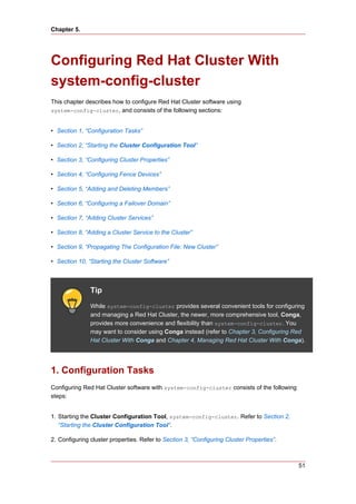 Chapter 5.




Configuring Red Hat Cluster With
system-config-cluster
This chapter describes how to configure Red Hat Cluster software using
system-config-cluster, and consists of the following sections:


• Section 1, “Configuration Tasks”

• Section 2, “Starting the Cluster Configuration Tool”

• Section 3, “Configuring Cluster Properties”

• Section 4, “Configuring Fence Devices”

• Section 5, “Adding and Deleting Members”

• Section 6, “Configuring a Failover Domain”

• Section 7, “Adding Cluster Services”

• Section 8, “Adding a Cluster Service to the Cluster”

• Section 9, “Propagating The Configuration File: New Cluster”

• Section 10, “Starting the Cluster Software”



               Tip
               While system-config-cluster provides several convenient tools for configuring
               and managing a Red Hat Cluster, the newer, more comprehensive tool, Conga,
               provides more convenience and flexibility than system-config-cluster. You
               may want to consider using Conga instead (refer to Chapter 3, Configuring Red
               Hat Cluster With Conga and Chapter 4, Managing Red Hat Cluster With Conga).




1. Configuration Tasks
Configuring Red Hat Cluster software with system-config-cluster consists of the following
steps:


1. Starting the Cluster Configuration Tool, system-config-cluster. Refer to Section 2,
   “Starting the Cluster Configuration Tool”.

2. Configuring cluster properties. Refer to Section 3, “Configuring Cluster Properties”.



                                                                                            51
 