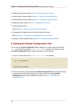 Chapter 5. Configuring Red Hat Cluster With system-config-cluster




3. Creating fence devices. Refer to Section 4, “Configuring Fence Devices”.

4. Creating cluster members. Refer to Section 5, “Adding and Deleting Members”.

5. Creating failover domains. Refer to Section 6, “Configuring a Failover Domain”.

6. Creating resources. Refer to Section 7, “Adding Cluster Services”.

7. Creating cluster services.

     Refer to Section 8, “Adding a Cluster Service to the Cluster”.

8. Propagating the configuration file to the other nodes in the cluster.

     Refer to Section 9, “Propagating The Configuration File: New Cluster”.

9. Starting the cluster software. Refer to Section 10, “Starting the Cluster Software”.



2. Starting the Cluster Configuration Tool
You can start the Cluster Configuration Tool by logging in to a cluster node as root with the
ssh -Y command and issuing the system-config-cluster command. For example, to start
the Cluster Configuration Tool on cluster node nano-01, do the following:


1. Log in to a cluster node and run system-config-cluster. For example:


     $   ssh -Y root@nano-01
       .
       .
       .
     # system-config-cluster



2. If this is the first time you have started the Cluster Configuration Tool, the program prompts
   you to either open an existing configuration or create a new one. Click Create New
   Configuration to start a new configuration file (refer to Figure 5.1, “Starting a New
   Configuration File”).




52
 