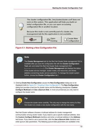 Starting the Cluster Configuration Tool




  Figure 5.1. Starting a New Configuration File



              Note
              The Cluster Management tab for the Red Hat Cluster Suite management GUI is
              available after you save the configuration file with the Cluster Configuration
              Tool, exit, and restart the Red Hat Cluster Suite management GUI
              (system-config-cluster). (The Cluster Management tab displays the status
              of the cluster service manager, cluster nodes, and resources, and shows
              statistics concerning cluster service operation. To manage the cluster system
              further, choose the Cluster Configuration tab.)



3. Clicking Create New Configuration causes the New Configuration dialog box to be
   displayed (refer to Figure 5.2, “Creating A New Configuration”). The New Configuration
   dialog box provides a text box for cluster name and the following checkboxes: Custom
   Configure Multicast and Use a Quorum Disk. In most circumstances you only need to
   configure the cluster name.


              Tip
              Choose the cluster name carefully. The only way to change the name of a Red
              Hat cluster is to create a new cluster configuration with the new name.



  Red Hat Cluster software chooses a multicast address for cluster management
  communication among cluster nodes. If you need to use a specific multicast address, click
  the Custom Configure Multicast checkbox and enter a multicast address in the Address
  text boxes. If you need to use a quorum disk, click the Use a Quorum disk checkbox and
  enter quorum disk parameters. The following quorum-disk parameters are available in the

                                                                                              53
 