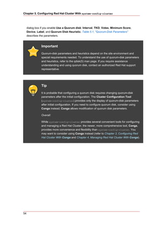 Chapter 5. Configuring Red Hat Cluster With system-config-cluster




     dialog box if you enable Use a Quorum disk: Interval, TKO, Votes, Minimum Score,
     Device, Label, and Quorum Disk Heuristic. Table 5.1, “Quorum-Disk Parameters”
     describes the parameters.


                Important
                Quorum-disk parameters and heuristics depend on the site environment and
                special requirements needed. To understand the use of quorum-disk parameters
                and heuristics, refer to the qdisk(5) man page. If you require assistance
                understanding and using quorum disk, contact an authorized Red Hat support
                representative.




                Tip
                It is probable that configuring a quorum disk requires changing quorum-disk
                parameters after the initial configuration. The Cluster Configuration Tool
                (system-config-cluster) provides only the display of quorum-disk parameters
                after initial configuration. If you need to configure quorum disk, consider using
                Conga instead; Conga allows modification of quorum disk parameters.

                Overall:

                While system-config-cluster provides several convenient tools for configuring
                and managing a Red Hat Cluster, the newer, more comprehensive tool, Conga,
                provides more convenience and flexibility than system-config-cluster. You
                may want to consider using Conga instead (refer to Chapter 3, Configuring Red
                Hat Cluster With Conga and Chapter 4, Managing Red Hat Cluster With Conga).




54
 