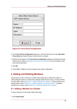 Adding and Deleting Members




  Figure 5.4. Fence Device Configuration


2. At the Fence Device Configuration dialog box, click the drop-down box under Add a New
   Fence Device and select the type of fence device to configure.

3. Specify the information in the Fence Device Configuration dialog box according to the type
   of fence device. Refer to Appendix B, Fence Device Parameters for more information about
   fence device parameters.

4. Click OK.

5. Choose File => Save to save the changes to the cluster configuration.



5. Adding and Deleting Members
The procedure to add a member to a cluster varies depending on whether the cluster is a
newly-configured cluster or a cluster that is already configured and running. To add a member
to a new cluster, refer to Section 5.1, “Adding a Member to a Cluster”. To add a member to an
existing cluster, refer to Section 5.2, “Adding a Member to a Running Cluster”. To delete a
member from a cluster, refer to Section 5.3, “Deleting a Member from a Cluster”.

5.1. Adding a Member to a Cluster
To add a member to a new cluster, follow these steps:


1. Click Cluster Node.


                                                                                            59
 