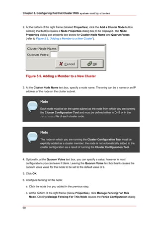 Chapter 5. Configuring Red Hat Cluster With system-config-cluster




2. At the bottom of the right frame (labeled Properties), click the Add a Cluster Node button.
   Clicking that button causes a Node Properties dialog box to be displayed. The Node
   Properties dialog box presents text boxes for Cluster Node Name and Quorum Votes
   (refer to Figure 5.5, “Adding a Member to a New Cluster”).




     Figure 5.5. Adding a Member to a New Cluster


3. At the Cluster Node Name text box, specify a node name. The entry can be a name or an IP
   address of the node on the cluster subnet.


                 Note
                 Each node must be on the same subnet as the node from which you are running
                 the Cluster Configuration Tool and must be defined either in DNS or in the
                 /etc/hosts file of each cluster node.




                 Note
                 The node on which you are running the Cluster Configuration Tool must be
                 explicitly added as a cluster member; the node is not automatically added to the
                 cluster configuration as a result of running the Cluster Configuration Tool.



4. Optionally, at the Quorum Votes text box, you can specify a value; however in most
   configurations you can leave it blank. Leaving the Quorum Votes text box blank causes the
   quorum votes value for that node to be set to the default value of 1.

5. Click OK.

6. Configure fencing for the node:

     a. Click the node that you added in the previous step.

     b. At the bottom of the right frame (below Properties), click Manage Fencing For This
        Node. Clicking Manage Fencing For This Node causes the Fence Configuration dialog



60
 