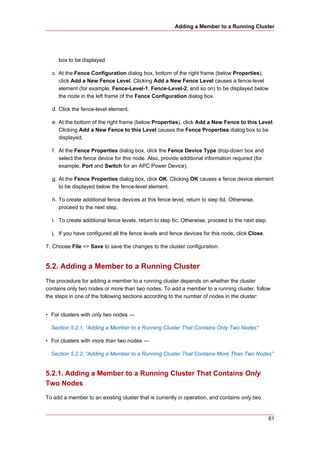Adding a Member to a Running Cluster




     box to be displayed.

  c. At the Fence Configuration dialog box, bottom of the right frame (below Properties),
     click Add a New Fence Level. Clicking Add a New Fence Level causes a fence-level
     element (for example, Fence-Level-1, Fence-Level-2, and so on) to be displayed below
     the node in the left frame of the Fence Configuration dialog box.

  d. Click the fence-level element.

  e. At the bottom of the right frame (below Properties), click Add a New Fence to this Level.
     Clicking Add a New Fence to this Level causes the Fence Properties dialog box to be
     displayed.

  f. At the Fence Properties dialog box, click the Fence Device Type drop-down box and
     select the fence device for this node. Also, provide additional information required (for
     example, Port and Switch for an APC Power Device).

  g. At the Fence Properties dialog box, click OK. Clicking OK causes a fence device element
     to be displayed below the fence-level element.

  h. To create additional fence devices at this fence level, return to step 6d. Otherwise,
     proceed to the next step.

  i. To create additional fence levels, return to step 6c. Otherwise, proceed to the next step.

  j. If you have configured all the fence levels and fence devices for this node, click Close.

7. Choose File => Save to save the changes to the cluster configuration.


5.2. Adding a Member to a Running Cluster
The procedure for adding a member to a running cluster depends on whether the cluster
contains only two nodes or more than two nodes. To add a member to a running cluster, follow
the steps in one of the following sections according to the number of nodes in the cluster:


• For clusters with only two nodes —

  Section 5.2.1, “Adding a Member to a Running Cluster That Contains Only Two Nodes”

• For clusters with more than two nodes —

  Section 5.2.2, “Adding a Member to a Running Cluster That Contains More Than Two Nodes”


5.2.1. Adding a Member to a Running Cluster That Contains Only
Two Nodes
To add a member to an existing cluster that is currently in operation, and contains only two


                                                                                                  61
 